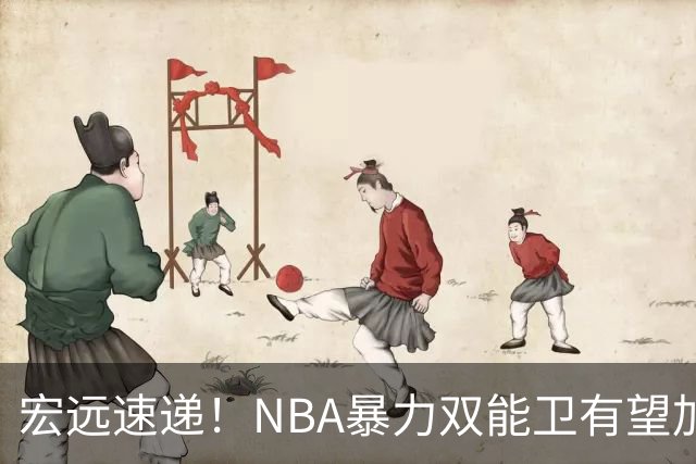 宏远速递！NBA暴力双能卫有望加盟，力保亚帅躺进总决赛？