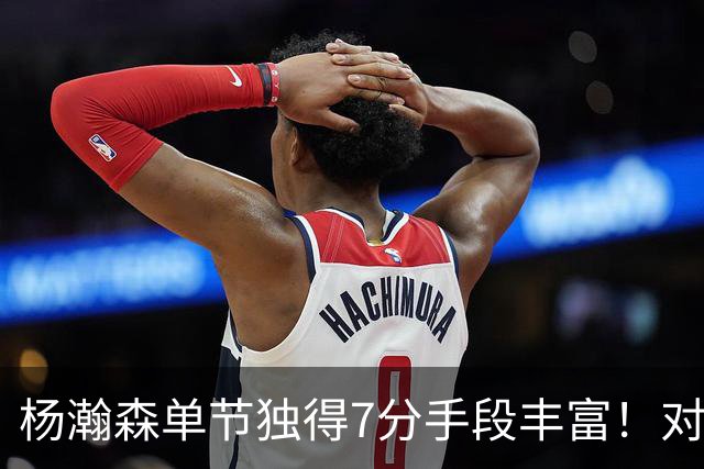 杨瀚森单节独得7分手段丰富！对阵弱旅雄狮的75%命中率含金量如何