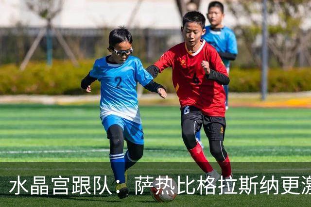 水晶宫跟队：萨热比格拉斯纳更激进，认为最好的防守就是进攻