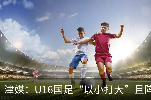 津媒：U16国足“以小打大”且阵容不整，进海湾杯决赛难度非常大