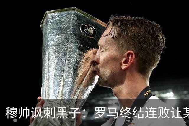 穆帅讽刺黑子：罗马终结连败让某些人失望了