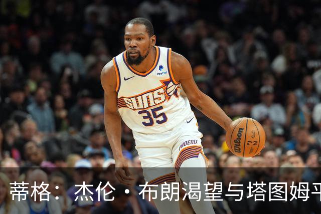 蒂格：杰伦·布朗渴望与塔图姆平起平坐 这是竞技层面的良性较量