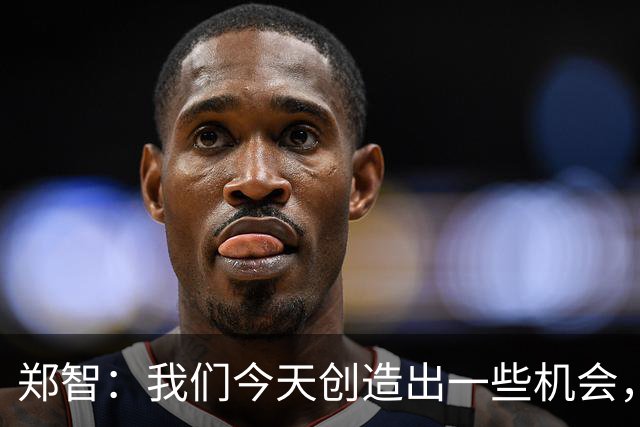 郑智：我们今天创造出一些机会，最后终结的能力确实有待提高